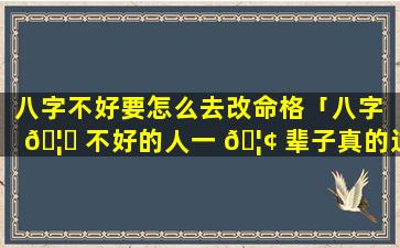 八字不好要怎么去改命格「八字 🦅 不好的人一 🦢 辈子真的过不好吗」